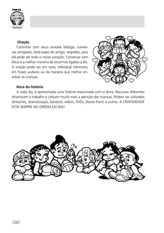 [36]
Oração
Caminhar com Jesus envolve diálogo, conver-
sas amigáveis, bate-papo de amigo, segredos, pois
ele pode ver todo o nosso coração. Conversar com
Deus é a melhor maneira de estarmos ligados a Ele.
A oração pode ser em coro, individual silenciosa,
em frases audíveis ou da maneira que melhor en-
volver as crianças.
Hora da história
A cada dia, é apresentada uma história relacionada com o tema. Recursos diferentes
dinamizam o trabalho e cativam muito mais a atenção das crianças. Podem ser utilizados
fantoches, dramatização, bonecos, vídeos, DVDs, Power Point, e outros. A CRIATIVIDADE
ESTÁ SEMPRE NA ORDEM DO DIA!
 