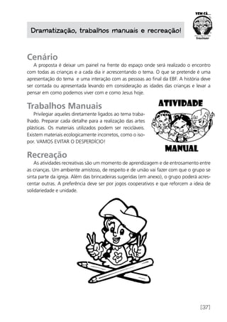 [37]
Dramatização, trabalhos manuais e recreação!
Cenário
A proposta é deixar um painel na frente do espaço onde será realizado o encontro
com todas as crianças e a cada dia ir acrescentando o tema. O que se pretende é uma
apresentação do tema e uma interação com as pessoas ao final da EBF. A história deve
ser contada ou apresentada levando em consideração as idades das crianças e levar a
pensar em como podemos viver com e como Jesus hoje.
Trabalhos Manuais
Privilegiar aqueles diretamente ligados ao tema traba-
lhado. Preparar cada detalhe para a realização das artes
plásticas. Os materiais utilizados podem ser recicláveis.
Existem materiais ecologicamente incorretos, como o iso-
por. VAMOS EVITAR O DESPERDÍCIO!
Recreação
As atividades recreativas são um momento de aprendizagem e de entrosamento entre
as crianças. Um ambiente amistoso, de respeito e de união vai fazer com que o grupo se
sinta parte da igreja. Além das brincadeiras sugeridas (em anexo), o grupo poderá acres-
centar outras. A preferência deve ser por jogos cooperativos e que reforcem a ideia de
solidariedade e unidade.
 