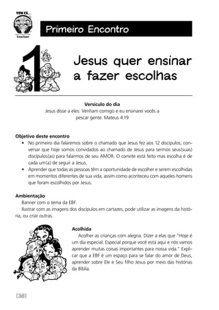 [38]
Primeiro Encontro
Jesus quer ensinar
a fazer escolhas
Versículo do dia
Jesus disse a eles: Venham comigo e eu ensinarei vocês a
pescar gente. Mateus 4.19
Objetivo deste encontro
•	 No primeiro dia falaremos sobre o chamado que Jesus fez aos 12 discípulos; con-
versar que hoje somos convidados ao chamado de Jesus para sermos seus(suas)
discípulos(as) para falarmos de seu AMOR. O convite está feito mas escolha é de
cada um(a) de seguir a Jesus.
•	 Aprender que todas as pessoas têm a oportunidade de escolher e serem escolhidas
em momentos diferentes de sua vida, assim como aconteceu com aqueles homens
que foram escolhidos por Jesus.
Ambientação
Banner com o tema da EBF.
Ilustrar com as imagens dos discípulos em cartazes, pode utilizar as imagens da histó-
ria, ou criar outras.
Acolhida
Acolher as crianças com alegria. Dizer a elas que “Hoje é
um dia especial. Especial porque você está aqui e nós vamos
aprender muitas coisas importantes para nossa vida.” Expli-
car que a EBF é um espaço para se falar do amor de Deus,
aprender sobre Ele e Seu filho Jesus por meio das histórias
da Bíblia.
 
