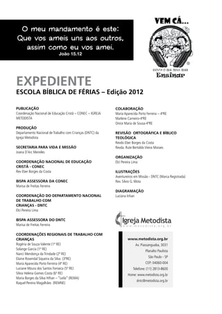 PUBLICAÇÃO
Coordenação Nacional de Educação Cristã – CONEC – IGREJA
METODISTA
PRODUÇÃO
Departamento Nacional de Trabalho com Crianças (DNTC) da
Igreja Metodista
SECRETARIA PARA VIDA E MISSÃO
Joana D’Arc Meireles
COORDENAÇÃO NACIONAL DE EDUCAÇÃO
CRISTÃ - CONEC
Rev Eber Borges da Costa
BISPA ASSESSORA DA CONEC
Marisa de Freitas Ferreira
COORDENAÇÃO DO DEPARTAMENTO NACIONAL
DE TRABALHO COM
CRIANÇAS - DNTC
Elci Pereira Lima
BISPA ASSESSORA DO DNTC
Marisa de Freitas Ferreira
COORDENAÇÕES REGIONAIS DE TRABALHO COM
CRIANÇAS
Rogéria de Souza Valente (1ª RE)
Solange Garcia (1ª RE)
Nanci Mendonça da Trindade (2ª RE)
Elaine Rosendal Siqueira da Silva (3ªRE)
Maria Aparecida Porto Ferreira (4ª RE)
Luciane Moura dos Santos Fonseca (5ª RE)
Silvia Helena Gomes Costa (6ª RE)
Maria Borges da Silva Hifran – “Leila” (REMA)
Raquel Pereira Magalhães (REMNE)
COLABORAÇÃO
Maria Aparecida Porto Ferreira – 4ªRE
Marlene Carneiro-4ªRE
Onice Maria de Sousa-4ªRE
REVISÃO ORTOGRÁFICA E BÍBLICO
TEOLÓGICA
Revdo Eber Borges da Costa
Revda. Rute Bertoldo Vieira Moraes
ORGANIZAÇÃO
Elci Pereira Lima
ILUSTRAÇÕES
Aventureiros em Missão - DNTC (Marca Registrada)
Rev. Silvio G. Mota
Diagramação
Luciana Inhan
www.metodista.org.br
Av. Piassanguaba, 3031
Planalto Paulista
São Paulo - SP
CEP: 04060-004
Telefone: (11) 2813-8600
Home: www.metodista.org.br
dntc@metodista.org.br
O meu mandamento é este:
Que vos ameis uns aos outros,
assim como eu vos amei.
João 15.12
EXPEDIENTE
ESCOLA BÍBLICA DE FÉRIAS – Edição 2012
 