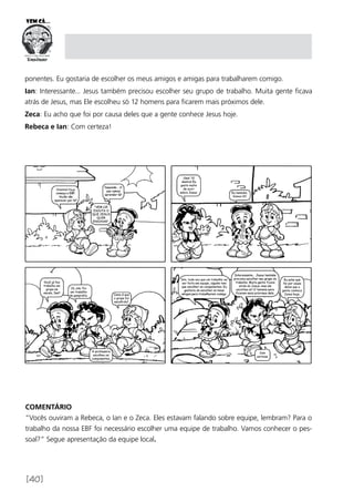 [40]
COMENTÁRIO
“Vocês ouviram a Rebeca, o Ian e o Zeca. Eles estavam falando sobre equipe, lembram? Para o
trabalho da nossa EBF foi necessário escolher uma equipe de trabalho. Vamos conhecer o pes­
soal?” Segue apresentação da equipe local.
ponentes. Eu gostaria de escolher os meus amigos e amigas para trabalharem comigo.
Ian: Interessante... Jesus também precisou escolher seu grupo de trabalho. Muita gente ficava
atrás de Jesus, mas Ele escolheu só 12 homens para ficarem mais próximos dele.
Zeca: Eu acho que foi por causa deles que a gente conhece Jesus hoje.
Rebeca e Ian: Com certeza!
 