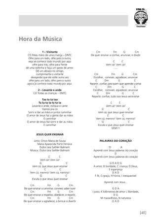 [41]
1 – Visitante
CD Pelas mãos de uma criança – DNTC
Olhe para um lado, olhe para o outro,
veja se conhece todo mundo por aqui
olhe para trás, olhe para frente
dê uma voltinha e faça um gesto de amor.
Dê um abraço no amigo,
cumprimente o visitante
desejando que ele volte outra vez
olhe para um lado, olhe para o outro
agora já conhece todo mundo por aqui.
2 – Levante e ande
CD Todas as crianças – DNTC
Taa ta ta taa
Ta ta ta ta ta ta ta
Levante e ande, estique e cante
Vamos pra cá
Sorrir e dar as mãos e juntos caminhar
O amor de Jesus faz a gente dar as mãos
E caminhar
O amor de Jesus faz sorrir e dar as mãos
E caminhar
JESUS QUER ENSINAR
Letra: Onice Maria de Sousa
	 Maria Aparecida Porto Ferreira
	 Dulce Leia Sathler Balmant
Música: Dulce Leia Sathler Balmant
	 C C
Vem cá! Vem cá!
G C
Vem cá, que Jesus quer ensinar
C C
Vem cá, menino! Vem cá, menina!
G C
Escuta o que Jesus quer ensinar 
Cm Fm G Cm
Ele quer ensinar a caminhar, conviver, saber ouvir
Cm Fm G Cm
Ele quer ensinar a respeitar, obedecer, e repartir,
Cm Fm G Cm
Ele quer ensinar a agradecer, a brincar e divertir
Cm Fm G Cm
Ele quer ensinar a confiar, anunciar, e dividir
                                
C C
Vem cá! Vem cá!
.......
Cm Fm G Cm
Escolher, conviver, agradecer, anunciar
C Dm G C
Repartir , confiar, para quem quer aprender a amar
C Dm G C
Escolher, conviver, agradecer, anunciar
C Dm G C
Repartir, confiar, tudo isso Jesus vai ensinar
C C
Vem cá! Vem cá!
G C
Vem cá, que Jesus quer ensinar
C C
Vem cá, menino! Vem cá, menina!
G C
Escuta o que Jesus quer ensinar
VEM!!!
PALAVRAS DO CORAÇÃO
D A
Aprendi com Jesus palavras do coração
D
Aprendi com Jesus palavras do coração
G D A D G
A amor, B bondade, C criança, D Deus,
E esperança
D A D
F fé, G graça, H honra, I inesquecível
Aprendi com Jesus...
G D A
J justo, K kilômetros de amor L liberdade,
D G
M maravilhoso, N natureza
D A D
Hora da Música
 