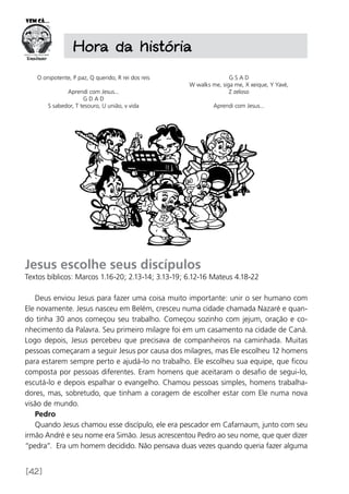 [42]
O onipotente, P paz, Q querido, R rei dos reis
Aprendi com Jesus...
G D A D
S sabedor, T tesouro, U união, v vida
G S A D
W walks me, siga me, X xeique, Y Yavé,
Z zeloso
Aprendi com Jesus...
Hora da história
Jesus escolhe seus discípulos
Textos bíblicos: Marcos 1.16-20; 2.13-14; 3.13-19; 6.12-16 Mateus 4.18-22
Deus enviou Jesus para fazer uma coisa muito importante: unir o ser humano com
Ele novamente. Jesus nasceu em Belém, cresceu numa cidade chamada Nazaré e quan-
do tinha 30 anos começou seu trabalho. Começou sozinho com jejum, oração e co-
nhecimento da Palavra. Seu primeiro milagre foi em um casamento na cidade de Caná.
Logo depois, Jesus percebeu que precisava de companheiros na caminhada. Muitas
pessoas começaram a seguir Jesus por causa dos milagres, mas Ele escolheu 12 homens
para estarem sempre perto e ajudá-lo no trabalho. Ele escolheu sua equipe, que ficou
composta por pessoas diferentes. Eram homens que aceitaram o desafio de segui-lo,
escutá-lo e depois espalhar o evangelho. Chamou pessoas simples, homens trabalha-
dores, mas, sobretudo, que tinham a coragem de escolher estar com Ele numa nova
visão de mundo.
Pedro
Quando Jesus chamou esse discípulo, ele era pescador em Cafarnaum, junto com seu
irmão André e seu nome era Simão. Jesus acrescentou Pedro ao seu nome, que quer dizer
“pedra”. Era um homem decidido. Não pensava duas vezes quando queria fazer alguma
 