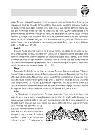 [43]
coisa. Às vezes, Jesus até precisava consertar alguma coisa que Pedro fazia. Foi a ele que
Jesus deu o privilégio de andar consigo sobre a água, curou sua sogra, pediu que cuidasse
de suas ovelhas, quer dizer, tomasse conta das pessoas que ficavam com ele. Pedro pas-
sou por momentos muito especiais na companhia de Jesus. Quando estava preso e lhe
perguntaram se pertencia ao grupo de Jesus, ele disse que não, por três vezes. O medo
fez com que negasse ser amigo de Jesus. Mas Jesus perdoou Pedro e ele teve o privilégio
de ser um dos fundadores da igreja cristã. Escreveu cartas às igrejas e na Bíblia tem duas
delas. (são muitas as referências sobre o protagonismo de Pedro junto a Jesus. (Marcos
8.27; 14.66-72; Atos 12.1-9)
André
O nome André significa varonil. Esse discípulo nasceu na cidade de Betsaida, na Ga-
lileia, mas quando cresceu, foi morar em Cafarnaum e trabalhava como pescador, junto
com seu irmão Pedro. Ele ficou sabendo de Jesus porque João Batista contou a ele. André
não ficou calado e foi logo falar com seu irmão sobre o Mestre. Eles dois acompanharam
Jesus durante o tempo em que esteve na Terra. A Bíblia conta que até quando Jesus subiu
ao céu André estava presente. (João 1.40; 12.22)
Tiago
Esse era irmão de João e o pai deles se chamava Zebedeu. Eram chamados de “filhos do
trovão”. Eles e seu pai eram sócios de Pedro no negócio de pesca. Tiago acompanhou Jesus
até a sua subida ao céu. No caminho, alguns samaritanos não receberam o grupo de Jesus
quando eles se encaminhavam para o lugar onde ia acontecer a subida. Tiago e seu irmão
João perguntaram a Ele se queria que pedissem fogo do céu para aquela aldeia. É claro que
Jesus não deixou e ainda ficou bravo com ele. Na caminhada da igreja, trabalhou muito e
há registros desse trabalho na Bíblia. (Mateus 4.21; Marcos 1.19; Lucas 5.1-11)
João
Era filho de um homem chamado Zebedeu. Seu irmão, Tiago, também foi um discí-
pulo de Jesus, que arranjou um apelido para eles: os filhos do trovão. A Bíblia conta que
Jesus gostava muito de João e eles eram muito próximos. No dia em que Jesus morreu,
foi João quem amparou sua mãe, Maria, que estava sofrendo muito. Depois de muitos
anos vivendo nos caminhos de Je-
sus, João resolveu escrever a história
dele. Por isso nós temos na Bíblia o
Evangelho segundo João. É um livro
que fala do amor de Jesus e por isso
João é chamado o “discípulo ama-
 
