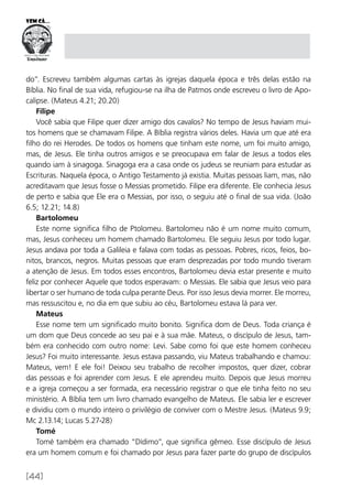 [44]
do”. Escreveu também algumas cartas às igrejas daquela época e três delas estão na
Bíblia. No final de sua vida, refugiou-se na ilha de Patmos onde escreveu o livro de Apo-
calipse. (Mateus 4.21; 20.20)
Filipe
Você sabia que Filipe quer dizer amigo dos cavalos? No tempo de Jesus haviam mui-
tos homens que se chamavam Filipe. A Bíblia registra vários deles. Havia um que até era
filho do rei Herodes. De todos os homens que tinham este nome, um foi muito amigo,
mas, de Jesus. Ele tinha outros amigos e se preocupava em falar de Jesus a todos eles
quando iam à sinagoga. Sinagoga era a casa onde os judeus se reuniam para estudar as
Escrituras. Naquela época, o Antigo Testamento já existia. Muitas pessoas liam, mas, não
acreditavam que Jesus fosse o Messias prometido. Filipe era diferente. Ele conhecia Jesus
de perto e sabia que Ele era o Messias, por isso, o seguiu até o final de sua vida. (João
6.5; 12.21; 14.8)
Bartolomeu
Este nome significa filho de Ptolomeu. Bartolomeu não é um nome muito comum,
mas, Jesus conheceu um homem chamado Bartolomeu. Ele seguiu Jesus por todo lugar.
Jesus andava por toda a Galileia e falava com todas as pessoas. Pobres, ricos, feios, bo-
nitos, brancos, negros. Muitas pessoas que eram desprezadas por todo mundo tiveram
a atenção de Jesus. Em todos esses encontros, Bartolomeu devia estar presente e muito
feliz por conhecer Aquele que todos esperavam: o Messias. Ele sabia que Jesus veio para
libertar o ser humano de toda culpa perante Deus. Por isso Jesus devia morrer. Ele morreu,
mas ressuscitou e, no dia em que subiu ao céu, Bartolomeu estava lá para ver.
Mateus
Esse nome tem um significado muito bonito. Significa dom de Deus. Toda criança é
um dom que Deus concede ao seu pai e à sua mãe. Mateus, o discípulo de Jesus, tam-
bém era conhecido com outro nome: Levi. Sabe como foi que este homem conheceu
Jesus? Foi muito interessante. Jesus estava passando, viu Mateus trabalhando e chamou:
Mateus, vem! E ele foi! Deixou seu trabalho de recolher impostos, quer dizer, cobrar
das pessoas e foi aprender com Jesus. E ele aprendeu muito. Depois que Jesus morreu
e a igreja começou a ser formada, era necessário registrar o que ele tinha feito no seu
ministério. A Bíblia tem um livro chamado evangelho de Mateus. Ele sabia ler e escrever
e dividiu com o mundo inteiro o privilégio de conviver com o Mestre Jesus. (Mateus 9.9;
Mc 2.13.14; Lucas 5.27-28)
Tomé
Tomé também era chamado “Dídimo”, que significa gêmeo. Esse discípulo de Jesus
era um homem comum e foi chamado por Jesus para fazer parte do grupo de discípulos
 