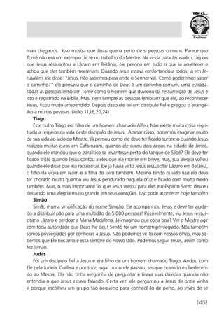 [45]
mais chegados. Isso mostra que Jesus queria perto de si pessoas comuns. Parece que
Tomé não era um exemplo de fé no trabalho do Mestre. Na vinda para Jerusalém, depois
que Jesus ressuscitou a Lázaro em Betânia, ele pensou em tudo o que ia acontecer e
achou que eles também morreriam. Quando Jesus estava confortando a todos, já em Je-
rusalém, ele disse: “Jesus, não sabemos para onde o Senhor vai. Como poderemos saber
o caminho?” ele pensava que o caminho de Deus é um caminho comum, uma estrada.
Todas as pessoas lembram Tomé como o homem que duvidou da ressurreição de Jesus e
isto é registrado na Bíblia. Mas, nem sempre as pessoas lembram que ele, ao reconhecer
Jesus, ficou muito arrependido. Depois disso ele foi um discípulo fiel e pregou o evange-
lho a muitas pessoas. (João 11,16,20,24)
Tiago
Este outro Tiago era filho de um homem chamado Alfeu. Não existe muita coisa regis-
trada a respeito da vida deste discípulo de Jesus. Apesar disso, podemos imaginar muito
de sua vida ao lado do Mestre. Já pensou como ele deve ter ficado surpreso quando Jesus
realizou muitas curas em Cafarnaum, quando ele curou dois cegos na cidade de Jericó,
quando ele mandou que o paralítico se levantasse perto do tanque de Siloé? Ele deve ter
ficado triste quando Jesus contou a eles que iria morrer em breve, mas, sua alegria voltou
quando ele disse que iria ressuscitar. Ele já havia visto Jesus ressuscitar Lázaro em Betânia,
o filho da viúva em Naim e a filha de Jairo também. Mesmo tendo ouvido isso ele deve
ter chorado muito quando viu Jesus pendurado naquela cruz e ficado com muito medo
também. Mas, o mais importante foi que Jesus voltou para eles e o Espírito Santo desceu
deixando uma alegria muito grande em seus corações. Isso pode acontecer hoje também
Simão
Simão é uma simplificação do nome Simeão. Ele acompanhou Jesus e deve ter ajuda-
do a distribuir pão para uma multidão de 5.000 pessoas! Possivelmente, viu Jesus ressus-
citar a Lázaro e perdoar a Maria Madalena. Já imaginou que coisa boa? Ver o Mestre agir
com toda autoridade que Deus lhe deu! Simão foi um homem privilegiado. Nós também
somos privilegiados por conhecer a Jesus. Não podemos vê-lo com nossos olhos, mas sa-
bemos que Ele nos ama e está sempre do nosso lado. Podemos seguir Jesus, assim como
fez Simão.
Judas
Foi um discípulo fiel a Jesus e era filho de um homem chamado Tiago. Andou com
Ele pela Judéia, Galileia e por todo lugar por onde passou, sempre ouvindo e obedecen-
do ao Mestre. Ele não tinha vergonha de perguntar e tirava suas dúvidas quando não
entendia o que Jesus estava falando. Certa vez, ele perguntou a Jesus de onde vinha
e porque escolheu um grupo tão pequeno para conhecê-lo de perto, ao invés de se
 