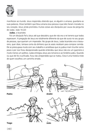 [46]
manifestar ao mundo. Jesus respondeu dizendo que, se alguém o amasse, guardaria as
suas palavras. Disse também que Deus amaria essa pessoa e que eles fariam morada no
seu coração. Jesus ainda prometeu muitas coisas aos discípulos por causa da pergunta
de Judas. João 14.22)
Judas, o Iscariotes
Foi um discípulo fiel a Jesus até que descobriu que ele não era o rei terreno que todos
esperavam. A pregação de Jesus era totalmente diferente da que ele ouvia no seu grupo
de pessoas, que queriam um imperador. No grupo de Jesus, Judas Iscariotes era o tesou-
reiro, quer dizer, tomava conta do dinheiro que às vezes recebiam para comprar comida.
Ele se preocupava muito com seu trabalho e acreditava que os judeus iriam triunfar como
povo e por isso ficou decepcionado quando entendeu que Jesus não era um guerreiro e
muito menos um político. Judas entregou Jesus aos romanos e ao Sinédrio judeu. Quando
viu que ele foi crucificado, ficou tão arrependido que se matou. Esta é uma história triste
de quem escolheu um caminho errado.
Pedro André
Tiago João
 