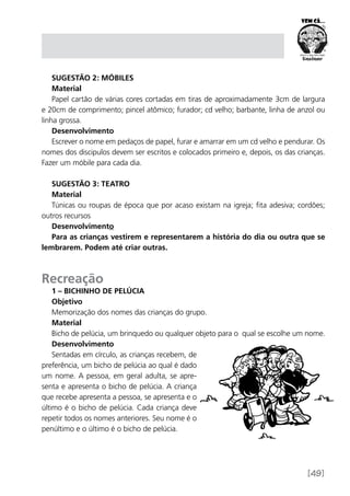 [49]
Sugestão 2: Móbiles
Material
Papel cartão de várias cores cortadas em tiras de aproximadamente 3cm de largura
e 20cm de comprimento; pincel atômico; furador; cd velho; barbante, linha de anzol ou
linha grossa.
Desenvolvimento
Escrever o nome em pedaços de papel, furar e amarrar em um cd velho e pendurar. Os
nomes dos discipulos devem ser escritos e colocados primeiro e, depois, os das crianças.
Fazer um móbile para cada dia.
Sugestão 3: Teatro
Material
Túnicas ou roupas de época que por acaso existam na igreja; fita adesiva; cordões;
outros recursos
Desenvolvimento
Para as crianças vestirem e representarem a história do dia ou outra que se
lembrarem. Podem até criar outras.
Recreação
1 – Bichinho de pelúcia
Objetivo
Memorização dos nomes das crianças do grupo.
Material
Bicho de pelúcia, um brinquedo ou qualquer objeto para o qual se escolhe um nome.
Desenvolvimento
Sentadas em círculo, as crianças recebem, de
preferência, um bicho de pelúcia ao qual é dado
um nome. A pessoa, em geral adulta, se apre-
senta e apresenta o bicho de pelúcia. A criança
que recebe apresenta a pessoa, se apresenta e o
último é o bicho de pelúcia. Cada criança deve
repetir todos os nomes anteriores. Seu nome é o
penúltimo e o último é o bicho de pelúcia.
 