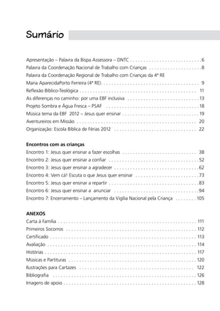 Apresentação – Palavra da Bispa Assessora – DNTC. .  .  .  .  .  .  .  .  .  .  .  .  .  .  .  .  .  .  .  .  .  .  .  .  .  . 6
Palavra da Coordenação Nacional de Trabalho com Crianças .  .  .  .  .  .  .  .  .  .  .  .  .  .  .  .  .  .  .  . 8
Palavra da Coordenação Regional de Trabalho com Crianças da 4ª RE
Maria AparecidaPorto Ferreira (4ª RE). .  .  .  .  .  .  .  .  .  .  .  .  .  .  .  .  .  .  .  .  .  .  .  .  .  .  .  .  .  .  .  .  .  .  .  .  . 9
Reflexão Bíblico-Teológica.  .  .  .  .  .  .  .  .  .  .  .  .  .  .  .  .  .  .  .  .  .  .  .  .  .  .  .  .  .  .  .  .  .  .  .  .  .  .  .  .  .  .  .  . 11
As diferenças no caminho: por uma EBF inclusiva .  .  .  .  .  .  .  .  .  .  .  .  .  .  .  .  .  .  .  .  .  .  .  .  .  .  . 13
Projeto Sombra e Água Fresca – PSAF .  .  .  .  .  .  .  .  .  .  .  .  .  .  .  .  .  .  .  .  .  .  .  .  .  .  .  .  .  .  .  .  .  .  . 18
Música tema da EBF 2012 – Jesus quer ensinar. .  .  .  .  .  .  .  .  .  .  .  .  .  .  .  .  .  .  .  .  .  .  .  .  .  .  .  . 19
Aventureiros em Missão .  .  .  .  .  .  .  .  .  .  .  .  .  .  .  .  .  .  .  .  .  .  .  .  .  .  .  .  .  .  .  .  .  .  .  .  .  .  .  .  .  .  .  .  .  . 20
Organização: Escola Bíblica de Férias 2012 .  .  .  .  .  .  .  .  .  .  .  .  .  .  .  .  .  .  .  .  .  .  .  .  .  .  .  .  .  .  .  . 22
Encontros com as crianças
Encontro 1: Jesus quer ensinar a fazer escolhas .  .  .  .  .  .  .  .  .  .  .  .  .  .  .  .  .  .  .  .  .  .  .  .  .  .  .  .  . 38
Encontro 2: Jesus quer ensinar a confiar .  .  .  .  .  .  .  .  .  .  .  .  .  .  .  .  .  .  .  .  .  .  .  .  .  .  .  .  .  .  .  .  .  . 52
Encontro 3: Jesus quer ensinar a agradecer .  .  .  .  .  .  .  .  .  .  .  .  .  .  .  .  .  .  .  .  .  .  .  .  .  .  .  .  .  .  .  . 62
Encontro 4: Vem cá! Escuta o que Jesus quer ensinar .  .  .  .  .  .  .  .  .  .  .  .  .  .  .  .  .  .  .  .  .  .  .  . 73
Encontro 5: Jesus quer ensinar a repartir .  .  .  .  .  .  .  .  .  .  .  .  .  .  .  .  .  .  .  .  .  .  .  .  .  .  .  .  .  .  .  .  .  . 83
Encontro 6: Jesus quer ensinar a anunciar .  .  .  .  .  .  .  .  .  .  .  .  .  .  .  .  .  .  .  .  .  .  .  .  .  .  .  .  .  .  .  . 94
Encontro 7: Encerramento – Lançamento da Vigília Nacional pela Criança .  .  .  .  .  .  .  . 105
ANEXOS
Carta à Família .  .  .  .  .  .  .  .  .  .  .  .  .  .  .  .  .  .  .  .  .  .  .  .  .  .  .  .  .  .  .  .  .  .  .  .  .  .  .  .  .  .  .  .  .  .  .  .  .  .  .  .  . 111
Primeiros Socorros .  .  .  .  .  .  .  .  .  .  .  .  .  .  .  .  .  .  .  .  .  .  .  .  .  .  .  .  .  .  .  .  .  .  .  .  .  .  .  .  .  .  .  .  .  .  .  .  .  . 112
Certificado. .  .  .  .  .  .  .  .  .  .  .  .  .  .  .  .  .  .  .  .  .  .  .  .  .  .  .  .  .  .  .  .  .  .  .  .  .  .  .  .  .  .  .  .  .  .  .  .  .  .  .  .  .  .  . 113
Avaliação .  .  .  .  .  .  .  .  .  .  .  .  .  .  .  .  .  .  .  .  .  .  .  .  .  .  .  .  .  .  .  .  .  .  .  .  .  .  .  .  .  .  .  .  .  .  .  .  .  .  .  .  .  .  .  .  . 114
Histórias.  .  .  .  .  .  .  .  .  .  .  .  .  .  .  .  .  .  .  .  .  .  .  .  .  .  .  .  .  .  .  .  .  .  .  .  .  .  .  .  .  .  .  .  .  .  .  .  .  .  .  .  .  .  .  .  .  . 117
Músicas e Partituras .  .  .  .  .  .  .  .  .  .  .  .  .  .  .  .  .  .  .  .  .  .  .  .  .  .  .  .  .  .  .  .  .  .  .  .  .  .  .  .  .  .  .  .  .  .  .  . 120
Ilustrações para Cartazes .  .  .  .  .  .  .  .  .  .  .  .  .  .  .  .  .  .  .  .  .  .  .  .  .  .  .  .  .  .  .  .  .  .  .  .  .  .  .  .  .  .  .  . 122
Bibliografia .  .  .  .  .  .  .  .  .  .  .  .  .  .  .  .  .  .  .  .  .  .  .  .  .  .  .  .  .  .  .  .  .  .  .  .  .  .  .  .  .  .  .  .  .  .  .  .  .  .  .  .  .  . 126
Imagens de apoio. .  .  .  .  .  .  .  .  .  .  .  .  .  .  .  .  .  .  .  .  .  .  .  .  .  .  .  .  .  .  .  .  .  .  .  .  .  .  .  .  .  .  .  .  .  .  .  .  . 128
Sumário
 