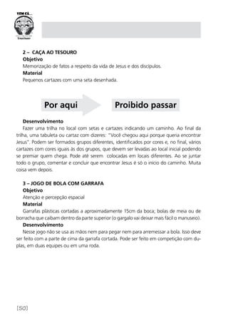 [50]
2 – caça Ao tesouro
Objetivo
Memorização de fatos a respeito da vida de Jesus e dos discípulos.
Material
Pequenos cartazes com uma seta desenhada.
Desenvolvimento
Fazer uma trilha no local com setas e cartazes indicando um caminho. Ao final da
trilha, uma tabuleta ou cartaz com dizeres: “Você chegou aqui porque queria encontrar
Jesus”. Podem ser formados grupos diferentes, identificados por cores e, no final, vários
cartazes com cores iguais às dos grupos, que devem ser levadas ao local inicial podendo
se premiar quem chega. Pode até serem colocadas em locais diferentes. Ao se juntar
todo o grupo, comentar e concluir que encontrar Jesus é só o início do caminho. Muita
coisa vem depois.
3 – Jogo de bola com garrafa
Objetivo
Atenção e percepção espacial
Material
Garrafas plásticas cortadas a aproximadamente 15cm da boca; bolas de meia ou de
borracha que caibam dentro da parte superior (o gargalo vai deixar mais fácil o manuseio).
Desenvolvimento
Nesse jogo não se usa as mãos nem para pegar nem para arremessar a bola. Isso deve
ser feito com a parte de cima da garrafa cortada. Pode ser feito em competição com du-
plas, em duas equipes ou em uma roda.
Por aqui Proibido passar
 