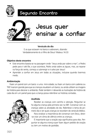 [52]
Segundo Encontro
Jesus quer
ensinar a confiar
Versículo do dia
E os que estavam no barco o adoraram, dizendo:
Verdadeiramente és o Filho de Deus! Mateus 14.33
Objetivo deste encontro
•	 Este encontro baseia-se na passagem onde “Jesus anda por sobre o mar”, e Pedro
pede para ir até Ele, o que acontece, Pedro anda sobre as águas, mas, ao reparar
na força do vento, começa a submergir e é salvo por Jesus!
•	 Aprender a confiar em Jesus em todas as situações, inclusive quando tivermos
medo.
Ambientação
Fazer um painel com um barco e uma mini-cidade; ou fazer um barco com cadeiras ou
TNT marrom grande para que as crianças visualizem um barco; ou ainda utilizem as imagens
da história para decorar o ambiente. Pode também ir deixando as ilustrações da história de
cada dia em um painel para que a criança possa relembrar as histórias contadas.
Acolhida
Receber as crianças com carinho e atenção. Perguntar se
há alguma criança pela primeira vez na EBF. Conversar com as
crianças sobre as atividades do dia. Relembrar o tema do pri-
meiro dia e ver quais crianças se recordam do versículo bíblico.
Para sinalizar a importância de conversar com Deus, deve-
-se criar um clima de silêncio entre as crianças.
É importante que a oração seja significativa para elas. Per-
guntar se alguma criança quer fazer algum pedido de oração
ou tem um motivo de gratidão.
 