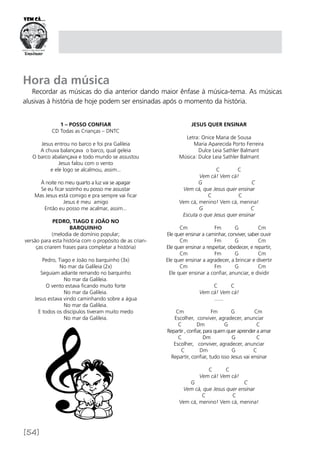 [54]
Hora da música
Recordar as músicas do dia anterior dando maior ênfase à música-tema. As músicas
alusivas à história de hoje podem ser ensinadas após o momento da história.
1 – Posso confiar
CD Todas as Crianças – DNTC
Jesus entrou no barco e foi pra Galileia
A chuva balançava o barco, qual geleia
O barco abalançava e todo mundo se assustou
Jesus falou com o vento
e ele logo se alcalmou, assim...
À noite no meu quarto a luz vai se apagar
Se eu ficar sozinho eu posso me assustar
Mas Jesus está comigo e pra sempre vai ficar
Jesus é meu amigo
Então eu posso me acalmar, assim...
Pedro, Tiago e João no
barquinho
(melodia de domínio popular;
versão para esta história com o propósito de as crian-
ças criarem frases para completar a história)
Pedro, Tiago e João no barquinho (3x)
No mar da Galileia (2x)
Seguiam adiante remando no barquinho
No mar da Galileia.
O vento estava ficando muito forte
No mar da Galileia.
Jesus estava vindo caminhando sobre a água
No mar da Galileia.
E todos os discípulos tiveram muito medo
No mar da Galileia.
JESUS QUER ENSINAR
Letra: Onice Maria de Sousa
	 Maria Aparecida Porto Ferreira
	 Dulce Leia Sathler Balmant
Música: Dulce Leia Sathler Balmant
	 C C
Vem cá! Vem cá!
G C
Vem cá, que Jesus quer ensinar
C C
Vem cá, menino! Vem cá, menina!
G C
Escuta o que Jesus quer ensinar 
Cm Fm G Cm
Ele quer ensinar a caminhar, conviver, saber ouvir
Cm Fm G Cm
Ele quer ensinar a respeitar, obedecer, e repartir,
Cm Fm G Cm
Ele quer ensinar a agradecer, a brincar e divertir
Cm Fm G Cm
Ele quer ensinar a confiar, anunciar, e dividir
                                
C C
Vem cá! Vem cá!
.......
Cm Fm G Cm
Escolher, conviver, agradecer, anunciar
C Dm G C
Repartir , confiar, para quem quer aprender a amar
C Dm G C
Escolher, conviver, agradecer, anunciar
C Dm G C
Repartir, confiar, tudo isso Jesus vai ensinar
C C
Vem cá! Vem cá!
G C
Vem cá, que Jesus quer ensinar
C C
Vem cá, menino! Vem cá, menina!
 