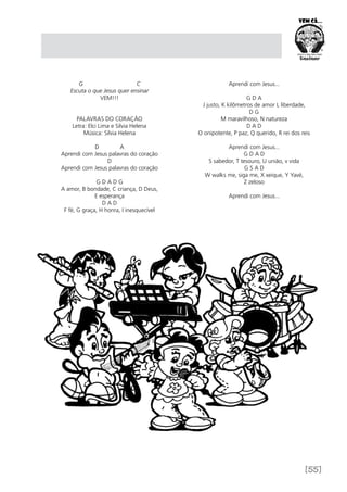 [55]
G C
Escuta o que Jesus quer ensinar
VEM!!!
PALAVRAS DO CORAÇÃO
Letra: Elci Lima e Silvia Helena
Música: Silvia Helena
D A
Aprendi com Jesus palavras do coração
D
Aprendi com Jesus palavras do coração
G D A D G
A amor, B bondade, C criança, D Deus,
E esperança
D A D
F fé, G graça, H honra, I inesquecível
Aprendi com Jesus...
G D A
J justo, K kilômetros de amor L liberdade,
D G
M maravilhoso, N natureza
D A D
O onipotente, P paz, Q querido, R rei dos reis
Aprendi com Jesus...
G D A D
S sabedor, T tesouro, U união, v vida
G S A D
W walks me, siga me, X xeique, Y Yavé,
Z zeloso
Aprendi com Jesus...
 