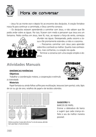 [58]
Hora de conversar
– Jesus foi ao monte orar e depois foi ao encontro dos discípulos. A oração fortalece
nossa fé para continuar a caminhada, e Deus caminha conosco.
– Os discípulos estavam aprendendo a caminhar com Jesus, e não sabiam que Ele
podia andar sobre as águas. Por isso, ficaram com medo e pensaram que Jesus era um
fantasma. Pedro confiou em Jesus, teve fé, mas, ao reparar a força do vento, começou
afundar nas águas. Desesperado, pediu socorro a Je-
sus e Ele prontamente estendeu a mão e o socorreu.
– Precisamos caminhar com Jesus para aprender
sobre Ele e conhecê-Lo melhor. Quanto mais conhece-
mos, mais confiamos, e a oração nos ajuda.
Terminar a conversa com uma oração simples e ob-
jetiva.
Atividades Manuais
Dinâmicas/Vivências
Objetivos
Trabalhar a coordenação motora, a cooperação e estímulo
à criatividade.
Materiais
Papel fantasia ou ainda folhas sulfite para reutilização; tesouras (sem ponta); cola; lápis
de cor ou giz de cera; retalhos de papel e de tecidos coloridos.
Sugestão 1:
Barcos de papel
Ensinar a dobradura do barco
e sugerir que cada criança en-
feite o seu da melhor maneira
possível.
 