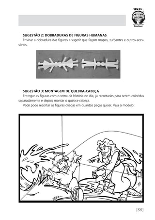[59]
Sugestão 2: Dobraduras de figuras humanas
Ensinar a dobradura das figuras e sugerir que façam roupas, turbantes e outros aces-
sórios.
Sugestão 3: Montagem de quebra-cabeça
Entregar as figuras com o tema da história do dia, já recortadas para serem coloridas
separadamente e depois montar o quebra-cabeça.
Você pode recortar as figuras criadas em quantos peças quiser. Veja o modelo:
 