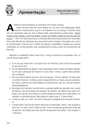 [6]
Apresentação
Marisa de Freitas Ferreira
Bispa Assessora do DNTC
A
todos/as vocacionados/as ao ministério com nossas crianças,
Vocês não têm ideia da minha alegria em ser mais uma colaboradora deste
ministério revolucionário, que é o de trabalhar com as crianças. O Senhor Jesus
tem me convertido cada vez mais à Palavra dele, especialmente quando disse: “Quem
recebe a esta criança, a mim me recebe. E quem me recebe, recebe ao meu Pai, que me
enviou.” – Mc 9: 37. Este texto traz um conteúdo altamente revolucionário. Por meio dele,
Jesus está dizendo aos discípulos que, para terem parte consigo, é necessário ter a men-
te transformada. É preciso que a ordem de valores e prioridades, traçadas por pessoas
submetidas ao mundo pecador, seja completamente revista a partir do ensinamento de
Deus Pai.
Segundo as avaliações desta nossa terra, criança encontra-se enquadrada mais ou
menos dentro deste perfil:
a.	 É um ser que ainda não é, mas que virá a ser. Portanto, não se dá muita atenção
ao que faz ou diz;
b.	 Por ser dependente de alguém, não é prioridade neste mundo de ênfase capitalis-
ta, em que a produção da riqueza é o que conta. Criança, a partir desta perspec-
tiva, é prejuízo;
c.	 Por isso mesmo devem ficar por conta de pessoas “menos capazes” de fazer girar
o mundo financeiro: mulheres, jovens (especialmente as moças, para já se prepara-
rem para o exercício da maternidade) ou voluntários/as, que só o são por estarem
desempregados/as;
d.	 Na disputa de mercado mundial entre as grandes potências (grandes não a partir
de valores, mas de produção de riquezas, de dinheiro, de objetos que sejam ven-
dáveis, etc), gestar uma criança ou mesmo dispensar tempo para cuidar dela é, na
verdade, um grande estorvo. Não ajuda em nada o país a “ir para frente”;
e.	 Criança é, pois, um “item” de menor valia para as exigências do mercado financei-
ro;
f.	 E sendo assim, torna-se de menor valia para as instituições “sérias”, que se preocu-
pam com “os reais rumos” deste mundo. Como tais pessoas geralmente ainda são
os homens, isto implica que eles não têm tempo para tais tarefas “mais simples” e
“inferiores”.
 