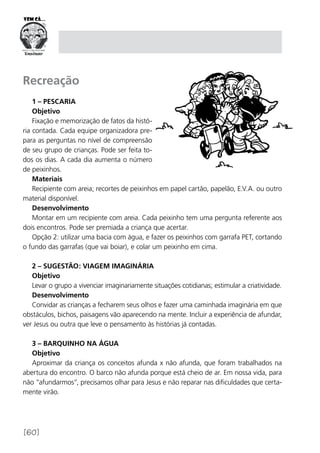 [60]
Recreação
1 – Pescaria
Objetivo
Fixação e memorização de fatos da histó-
ria contada. Cada equipe organizadora pre-
para as perguntas no nível de compreensão
de seu grupo de crianças. Pode ser feita to-
dos os dias. A cada dia aumenta o número
de peixinhos.
Materiais
Recipiente com areia; recortes de peixinhos em papel cartão, papelão, E.V.A. ou outro
material disponível.
Desenvolvimento
Montar em um recipiente com areia. Cada peixinho tem uma pergunta referente aos
dois encontros. Pode ser premiada a criança que acertar.
Opção 2: utilizar uma bacia com água, e fazer os peixinhos com garrafa PET, cortando
o fundo das garrafas (que vai boiar), e colar um peixinho em cima.
2 – Sugestão: Viagem imaginária
Objetivo
Levar o grupo a vivenciar imaginariamente situações cotidianas; estimular a criatividade.
Desenvolvimento
Convidar as crianças a fecharem seus olhos e fazer uma caminhada imaginária em que
obstáculos, bichos, paisagens vão aparecendo na mente. Incluir a experiência de afundar,
ver Jesus ou outra que leve o pensamento às histórias já contadas.
3 – Barquinho na água
Objetivo
Aproximar da criança os conceitos afunda x não afunda, que foram trabalhados na
abertura do encontro. O barco não afunda porque está cheio de ar. Em nossa vida, para
não “afundarmos”, precisamos olhar para Jesus e não reparar nas dificuldades que certa-
mente virão.
 