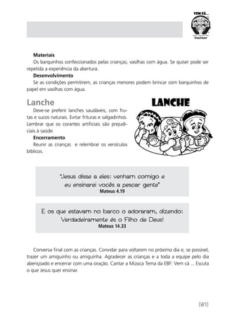 [61]
Materiais
Os barquinhos confeccionados pelas crianças; vasilhas com água. Se quiser pode ser
repetida a experiência da abertura.
Desenvolvimento
Se as condições permitirem, as crianças menores podem brincar com barquinhos de
papel em vasilhas com água.
Lanche
Deve-se preferir lanches saudáveis, com fru-
tas e sucos naturais. Evitar frituras e salgadinhos.
Lembrar que os corantes artificiais são prejudi-
ciais à saúde.
Encerramento
Reunir as crianças e relembrar os versículos
bíblicos.
“Jesus disse a eles: venham comigo e
eu ensinarei vocês a pescar gente”
Mateus 4.19
E os que estavam no barco o adoraram, dizendo:
Verdadeiramente és o Filho de Deus!
Mateus 14.33
Conversa final com as crianças. Convidar para voltarem no próximo dia e, se possível,
trazer um amiguinho ou amiguinha. Agradecer as crianças e a toda a equipe pelo dia
abençoado e encerrar com uma oração. Cantar a Música Tema da EBF: Vem cá ... Escuta
o que Jesus quer ensinar.
 