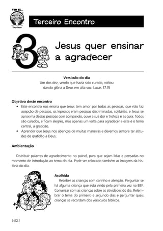 [62]
Terceiro Encontro
Jesus quer ensinar
a agradecer
Versículo do dia
Um dos dez, vendo que havia sido curado, voltou
dando glória a Deus em alta voz. Lucas 17.15
Objetivo deste encontro
•	 Este encontro nos ensina que Jesus tem amor por todas as pessoas, que não faz
acepção de pessoas, os leprosos eram pessoas discriminadas, solitárias, e Jesus se
aproxima dessas pessoas com compaixão, ouve a sua dor e tristeza e as cura. Todos
são curados, e ficam alegres, mas apenas um volta para agradecer e este é o tema
central, a gratidão.
•	 Aprender que Jesus nos abençoa de muitas maneiras e devemos sempre ter atitu-
des de gratidão a Deus.
Ambientação
Distribuir palavras de agradecimento no painel, para que sejam lidas e pensadas no
momento de introdução ao tema do dia. Pode ser colocado também as imagens da his-
tória do dia.
Acolhida
Receber as crianças com carinho e atenção. Perguntar se
há alguma criança que está vindo pela primeira vez na EBF.
Conversar com as crianças sobre as atividades do dia. Relem-
brar o tema do primeiro e segundo dias e perguntar quais
crianças se recordam dos versículos bíblicos.
 
