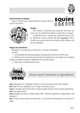 [63]
Apresentação da Equipe
Hoje é o terceiro dia e apresentação da equipe não pre-
cisa ser tão formal.
Oração
Para sinalizar a importância de conversar com Deus, de-
ve-se criar um ambiente de silêncio e paz entre as crianças.
É importante que a oração seja significativa para crian-
ça. Perguntar o que as crianças têm para agradecer a Deus.
Lembrar que sempre devemos começar nossas orações com
louvor e gratidão.
Regras de convivência
Relembrar os combinados e acrescentar se houver necessidade.
Lembrar:
1 – A localização dos diversos espaços, principalmente banheiro e enfermaria.
2 – Reforçar com as crianças que não saiam da igreja sem autorização e que qualquer
dúvida ou problema pode ser resolvido com ajuda da equipe.
3 – Falar sobre a programação do dia.
Jesus quer ensinar a agradecer
Luca: Obrigado, Ian. Obrigado mesmo! Eu não ia conseguir subir nesta calçada.
Ian: Não há o que agradecer Luca. Amigo é pra essas coisas!
Luca: É verdade. Você pode contar comigo quando precisar cortar aqueles papeizinhos.
Ian: Que papeizinhos?
Luca: Aqueles, pra fazer o origami para a EBF... estamos ajudando na organização, você
esqueceu?
Ian: É mesmo! Nem estava me lembrando... mas já tenho tudo pensado. É só colocar no
papel.
 