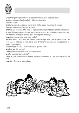 [64]
Luca: O origami representando os dez homens que Jesus curou de lepra?
Ian: Luca, ninguém fala lepra hoje! Falamos hanseníase.
Luca: Rã, o quê?
Ian: Hanseníase. Uma doença muito séria. Ela faz a pele ficar cheia de feridas.
Luca: É? Você conhece alguém leproso?
Ian: Não que eu saiba... Mas hoje, se a pessoa tomar os remédios direitinho, não aconte-
ce nada. Ninguém pega a doença, nem mesmo as pessoas que moram na mesma casa.
O tratamento protege as pessoas para não pegarem a doença.
Luca: Jesus nem precisa curar hoje, então?
Ian: Quê é isso, Luca? Jesus é o mesmo ontem e hoje. Jesus cura de várias formas, Ele
pode usar os médicos, os remédios e curar diretamente a pessoa. Só não podemos es-
quecer de agradecer!
Luca: Olha só! A Talita... tá meio tonta! O que foi, Talita?
Ian: Quê que foi, menina!
Talita: Eu vim correndo e o sol tá muito quente!
Ian: Por que você correu tanto?
Talita: Porque está quase na hora do encontro que vamos ter com a coordenadora da
EBF!
Luca: Ih!... É mesmo! Vamos logo!
 