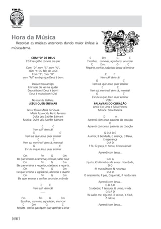 [66]
Com “D” de Deus
CD Evangelho convite pra paz
Com “D”, com “E”, com “U”,
com “S” eu falo de Deus
Com “B”, com “O”
com “M” eu digo que Deus é bom.
Deus é meu amigo.
Em tudo Ele vai me ajudar
Deus é bom! Deus é bom!
Deus é muito bom! (2x)
No mar da Galileia.
JESUS QUER ENSINAR
Letra: Onice Maria de Sousa
	 Maria Aparecida Porto Ferreira
	 Dulce Leia Sathler Balmant
Música: Dulce Leia Sathler Balmant
	 C C
Vem cá! Vem cá!
G C
Vem cá, que Jesus quer ensinar
C C
Vem cá, menino! Vem cá, menina!
G C
Escuta o que Jesus quer ensinar 
Cm Fm G Cm
Ele quer ensinar a caminhar, conviver, saber ouvir
Cm Fm G Cm
Ele quer ensinar a respeitar, obedecer, e repartir,
Cm Fm G Cm
Ele quer ensinar a agradecer, a brincar e divertir
Cm Fm G Cm
Ele quer ensinar a confiar, anunciar, e dividir
                                
C C
Vem cá! Vem cá!
.......
Cm Fm G Cm
Escolher, conviver, agradecer, anunciar
C Dm G C
Repartir , confiar, para quem quer aprender a amar
C Dm G C
Escolher, conviver, agradecer, anunciar
C Dm G C
Repartir, confiar, tudo isso Jesus vai ensinar
C C
Vem cá! Vem cá!
G C
Vem cá, que Jesus quer ensinar
C C
Vem cá, menino! Vem cá, menina!
G C
Escuta o que Jesus quer ensinar
VEM!!!
PALAVRAS DO CORAÇÃO
Letra: Elci Lima e Silvia Helena
Música: Silvia Helena
D A
Aprendi com Jesus palavras do coração
D
Aprendi com Jesus palavras do coração
G D A D G
A amor, B bondade, C criança, D Deus,
E esperança
D A D
F fé, G graça, H honra, I inesquecível
Aprendi com Jesus...
G D A
J justo, K kilômetros de amor L liberdade,
D G
M maravilhoso, N natureza
D A D
O onipotente, P paz, Q querido, R rei dos reis
Aprendi com Jesus...
G D A D
S sabedor, T tesouro, U união, v vida
G S A D
W walks me, siga me, X xeique, Y Yavé,
Z zeloso
Aprendi com Jesus...
Hora da Música
Recordar as músicas anteriores dando maior ênfase à
música-tema.
 