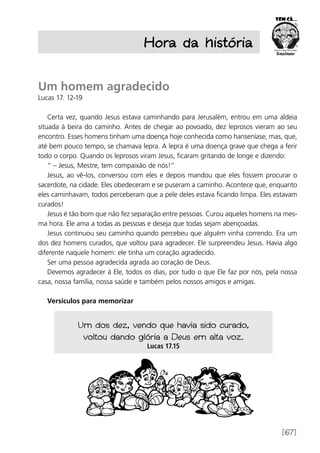 [67]
Hora da história
Um homem agradecido
Lucas 17. 12-19
Certa vez, quando Jesus estava caminhando para Jerusalém, entrou em uma aldeia
situada à beira do caminho. Antes de chegar ao povoado, dez leprosos vieram ao seu
encontro. Esses homens tinham uma doença hoje conhecida como hanseníase, mas, que,
até bem pouco tempo, se chamava lepra. A lepra é uma doença grave que chega a ferir
todo o corpo. Quando os leprosos viram Jesus, ficaram gritando de longe e dizendo:
“ – Jesus, Mestre, tem compaixão de nós!”
Jesus, ao vê-los, conversou com eles e depois mandou que eles fossem procurar o
sacerdote, na cidade. Eles obedeceram e se puseram a caminho. Acontece que, enquanto
eles caminhavam, todos perceberam que a pele deles estava ficando limpa. Eles estavam
curados!
Jesus é tão bom que não fez separação entre pessoas. Curou aqueles homens na mes-
ma hora. Ele ama a todas as pessoas e deseja que todas sejam abençoadas.
Jesus continuou seu caminho quando percebeu que alguém vinha correndo. Era um
dos dez homens curados, que voltou para agradecer. Ele surpreendeu Jesus. Havia algo
diferente naquele homem: ele tinha um coração agradecido.
Ser uma pessoa agradecida agrada ao coração de Deus.
Devemos agradecer à Ele, todos os dias, por tudo o que Ele faz por nós, pela nossa
casa, nossa família, nossa saúde e também pelos nossos amigos e amigas.
Versículos para memorizar
Um dos dez, vendo que havia sido curado,
voltou dando glória a Deus em alta voz.
Lucas 17.15
 