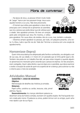[69]
Hora de conversar
– Na época de Jesus, as pessoas tinham muito medo
de “pegar” lepra e por isso passavam longe. Jesus ouviu
aqueles homens e os curou. Não teve preconceito.
– O homem que voltou para agradecer a Jesus não se
preocupou com o tempo de se apresentar ao sacerdote,
que era a pessoa que podia deixar que ele voltasse para
a cidade. Veio agradecer primeiro. Ele teve um coração
grato pela compaixão que Jesus lhe mostrou, e voltou
para agradecer. Por causa disso, ele recebeu não só a cura, mas, também a salvação.
– Devemos sempre agradecer às pessoas, por tudo, um pequeno presente, uma visi-
ta. E a Deus, tudo o que Ele nos dá. Todo dia! Terminar a conversa com uma oração de
agradecimento.
Hanseníase (lepra)
Quem tinha essa doença era desprezado pela família e conhecidos, era obrigado a sair
de sua casa, de sua cidade, e ir morar em um povoado que só tinha gente igual a ele.
Também não podia ter um trabalho fora dali, sair para visitar ninguém e quando alguém
se aproximava era necessário gritar avisando que a pessoa era leprosa. Se não avisassem,
eram castigados. Quem sabia direito o que era lepra era o sacerdote, que devia examinar
e avaliar a situação da saúde de quem era suspeito de ter a doença, para autorizar ou não
o retorno para o meio da sociedade.
Atividades Manual
Sugestão 1: Jogo de memória
Objetivo
Memorização de detalhes das histórias já contadas.
Materiais
Papel sulfite, cartolina ou cartão; tesouras; cola; pincel
atômico; figuras.
Desenvolvimento: As crianças relembram palavras ou
desenham cenas da história contada, escrevem em quadros duplos. No final quando tive-
rem criado pelo menos 10 palavras ou cenas, podem brincar com os amigos, quem acha
mais rápido o par da sua figura.
 
