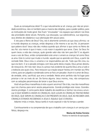 [7]
Quais as consequências disto? É o que naturalmente se vê: criança, por não ser priori-
dade econômica, não o é também para a maioria das religiões, para o poder público, para
as instituições de modo geral. Elas ficam “encaixadas” nos espaços que sobram nas listas
das prioridades deste século. Portanto, sua educação, sua sobrevivência, sua segurança,
seus direitos de cidadania e sua valorização têm pouco peso.
E isto para o Reino de Deus? Ora, isto é altamente contrário ao que Jesus afirmou: se
o mundo despreza as crianças, então despreza a Ele mesmo e ao seu Pai. Já pensaram
que palavra dura? Jesus não deu moleza quando quis afirmar o que conta no Reino do
seu Pai: o/a menor é que é maior; e o/a maior é aquele/a que serve. Claro. Se Deus foi
quem teceu a vida das crianças, quão grande valor elas não tem para Ele? E se alguém
ouve a voz de Deus, então compreenderá este amor e amará as crianças tal como Deus
as ama. Este é o amor que muda o mundo: aquele que se aprende com Deus, a partir da
vontade Dele. Deus criou o universo e se responsabiliza por ele. Tudo que Ele criou viu
que era bom. E se o pecado estragou com boa parte desta criação, Deus jamais desistiu
de restaurá-la. Ah! Isto não! Jesus é a prova mais evidente do quanto Deus ama a tudo e
a todos/as aos quais criou. Para restaurar sua criação sequer hesitou em mandar seu Filho
à terra, para ser julgado e condenado como se fora um pecador. Assim é o amor de Deus:
de verdade, sério, sacrificial, que ama a verdade. Neste amor perfeito não há lugar para
priorizar o ter ao invés do ser. De forma alguma. Jesus morreu, mas, não compactuou
com as seduções pecaminosas de torcer o que Deus ensina.
Você vê que Deus maravilhoso é este a quem servimos? Ele é tão, mas tão maravilhoso
que nos chamou para servir aos/as pequenos/as. Grande privilégio este nosso. Grandes-
síssimo privilégio. E como parte deste trabalho de excelência o Senhor nos envia a anun-
ciar O QUE SIGNIFICA AMAR AS CRIANÇAS; QUE LUGAR AS CRIANÇAS TEM NO REINO
DE DEUS; QUE SERVIR AS CRIANÇAS É UM PRESENTE DE DEUS; QUE AO RECEBER UMA
CRIANÇA ESTAMOS RECEBENDO A JESUS E ÀQUELE QUE O ENVIOU.
Adiante irmãs e irmãos. Nossa tarefa é muito especial e não há tempo a perder.
Carinhosamente e na compreensão de que o trabalho com crianças é um serviço pro-
fético, despeço-me.
Marisa de Freitas Ferreira
Pastora no exercício do episcopado.
 