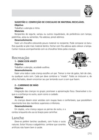 [71]
Sugestão 2: Confecção de chocalho de material reciclável
Objetivo
Trabalhar a atenção e ritmo.
Materiais
Recipientes de iogurte, xampu ou outros inquebráveis, de preferência com tampa;
pedrinhas, areia ou sementes; fita adesiva; pincel atômico.
Desenvolvimento
Fazer um chocalho colocando pouco material no recipiente. Pode comparar os baru-
lhos quando se põe mais material dentro. Fechar com fita adesiva após colocar a tampa.
Cantar músicas acompanhando com os chocalhos feitos pelas crianças.
Recreação
1 - Onde está você?
Objetivo
Trabalhar a atenção, acuidade auditiva.
Desenvolvimento
Fazer uma roda e cada criança escolhe um par. Treinar o miar de gatos, latir de cães,
ou qualquer outro som. Cada par deve combinar o “miado”. Todos se misturam e, de
olhos fechados, devem encontrar seu par tentando ouvir o som que fazem.
2 – Carrinho de mão
Objetivo
Integração das crianças no grupo; promover a aproximação física. Desenvolver o to-
que e a confiança no outro, assim como o cuidado.
Material
As crianças devem estar vestidas com roupas leves e confortáveis, que possibilitem
movimento livre dos membros superiores e inferiores.
Desenvolvimento
Em duplas, uma criança segura as pernas da outra, e a
conduz enquanto ela usa os braços para caminhar.
Lanche
Deve-se preferir lanches saudáveis, com frutas e sucos
naturais. Evitar frituras e salgadinhos. Lembrar que corantes
artificiais não fazem bem à saúde.
 