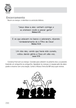 [72]
Encerramento
Reunir as crianças e relembrar os versículos bíblicos.
Conversa final com as crianças. Convidar para voltarem no próximo dia e, se possível,
trazendo um amiguinho ou amiguinha. Agradecer às crianças e à equipe pelo dia aben-
çoado e encerrar com uma oração. Cantar a Música Tema da EBF:Jesus quer ensinar.
“Jesus disse a eles: venham comigo e
eu ensinarei vocês a pescar gente”
Mateus 4.19
E os que estavam no barco o adoraram, dizendo:
Verdadeiramente és o Filho de Deus!
Mateus 14.33
Um dos dez, vendo que havia sido curado,
voltou dando glória a Deus em alta voz.
Lucas 17.15
 