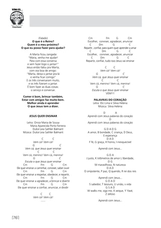 [76]
(Falado)
O que é o Reino?
Quem é o meu próximo?
O que eu posso fazer para ajudar?
A Marta ficou zangada:
“Maria, venha me ajudar!
Pára com essa conversa
e vem fazer logo o jantar!”
Jesus então falou pra Marta,
com voz boa de amigo:
“Marta, deixa o jantar pra lá
e venha ficar comigo”
E os três conversaram muito,
e os três fizeram o jantar.
É bom fazer as duas coisas:
o serviço e conversar.
Comer é bom, brincar também,
Estar com amigos faz muito bem.
Melhor ainda é aprender
O que Jesus tem a dizer.
JESUS QUER ENSINAR
Letra: Onice Maria de Sousa
	 Maria Aparecida Porto Ferreira
	 Dulce Leia Sathler Balmant
Música: Dulce Leia Sathler Balmant
	 C C
Vem cá! Vem cá!
G C
Vem cá, que Jesus quer ensinar
C C
Vem cá, menino! Vem cá, menina!
G C
Escuta o que Jesus quer ensinar 
Cm Fm G Cm
Ele quer ensinar a caminhar, conviver, saber ouvir
Cm Fm G Cm
Ele quer ensinar a respeitar, obedecer, e repartir,
Cm Fm G Cm
Ele quer ensinar a agradecer, a brincar e divertir
Cm Fm G Cm
Ele quer ensinar a confiar, anunciar, e dividir
                                
C C
Vem cá! Vem cá!
.......
Cm Fm G Cm
Escolher, conviver, agradecer, anunciar
C Dm G C
Repartir , confiar, para quem quer aprender a amar
C Dm G C
Escolher, conviver, agradecer, anunciar
C Dm G C
Repartir, confiar, tudo isso Jesus vai ensinar
C C
Vem cá! Vem cá!
G C
Vem cá, que Jesus quer ensinar
C C
Vem cá, menino! Vem cá, menina!
G C
Escuta o que Jesus quer ensinar
VEM!!!
PALAVRAS DO CORAÇÃO
Letra: Elci Lima e Silvia Helena
Música: Silvia Helena
D A
Aprendi com Jesus palavras do coração
D
Aprendi com Jesus palavras do coração
G D A D G
A amor, B bondade, C criança, D Deus,
E esperança
D A D
F fé, G graça, H honra, I inesquecível
Aprendi com Jesus...
G D A
J justo, K kilômetros de amor L liberdade,
D G
M maravilhoso, N natureza
D A D
O onipotente, P paz, Q querido, R rei dos reis
Aprendi com Jesus...
G D A D
S sabedor, T tesouro, U união, v vida
G S A D
W walks me, siga me, X xeique, Y Yavé,
Z zeloso
Aprendi com Jesus...
 