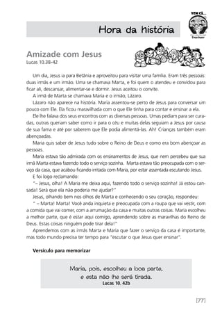 [77]
Amizade com Jesus
Lucas 10.38-42
Um dia, Jesus ia para Betânia e aproveitou para visitar uma família. Eram três pessoas:
duas irmãs e um irmão. Uma se chamava Marta, e foi quem o atendeu e convidou para
ficar ali, descansar, alimentar-se e dormir. Jesus aceitou o convite.
A irmã de Marta se chamava Maria e o irmão, Lázaro.
Lázaro não aparece na história. Maria assentou-se perto de Jesus para conversar um
pouco com Ele. Ela ficou maravilhada com o que Ele tinha para contar e ensinar a ela.
Ele lhe falava dos seus encontros com as diversas pessoas. Umas pediam para ser cura-
das, outras queriam saber como ir para o céu e muitas delas seguiam a Jesus por causa
de sua fama e até por saberem que Ele podia alimentá-las. Ah! Crianças também eram
abençoadas.
Maria quis saber de Jesus tudo sobre o Reino de Deus e como era bom abençoar as
pessoas.
Maria estava tão admirada com os ensinamentos de Jesus, que nem percebeu que sua
irmã Marta estava fazendo todo o serviço sozinha. Marta estava tão preocupada com o ser-
viço da casa, que acabou ficando irritada com Maria, por estar assentada escutando Jesus.
E foi logo reclamando:
“– Jesus, olha! A Maria me deixa aqui, fazendo todo o serviço sozinha! Já estou can-
sada! Será que ela não poderia me ajudar?”
Jesus, olhando bem nos olhos de Marta e conhecendo o seu coração, respondeu:
“ – Marta! Marta! Você anda inquieta e preocupada com a roupa que vai vestir, com
a comida que vai comer, com a arrumação da casa e muitas outras coisas. Maria escolheu
a melhor parte, que é estar aqui comigo, aprendendo sobre as maravilhas do Reino de
Deus. Estas coisas ninguém pode tirar dela!”
Aprendemos com as irmãs Marta e Maria que fazer o serviço da casa é importante,
mas todo mundo precisa ter tempo para “escutar o que Jesus quer ensinar”.
Versículo para memorizar
Hora da história
Maria, pois, escolheu a boa parte,
e esta não lhe será tirada.
Lucas 10. 42b
 
