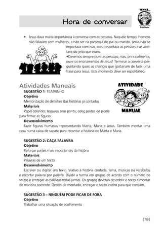 [79]
Hora de conversar
•	 Jesus dava muita importância à conversa com as pessoas. Naquele tempo, homens
não falavam com mulheres, a não ser na presença do pai ou marido. Jesus não se
importava com isso, pois, respeitava as pessoas e as acei-
tava do jeito que eram.
•	Devemos sempre ouvir as pessoas, mas, principalmente,
ouvir os ensinamentos de Jesus! Terminar a conversa per-
guntando quais as crianças que gostariam de falar uma
frase para Jesus. Este momento deve ser espontâneo.
Atividades Manuais
Sugestão 1: Teatrinho
Objetivo
Memorização de detalhes das histórias já contadas.
Materiais
Papel colorido; tesouras sem ponta; cola; palitos de picolé
para firmar as figuras.
Desenvolvimento
Fazer figuras humanas representando Marta, Maria e Jesus. Também montar uma
casa numa caixa de sapato para recontar a história de Marta e Maria.
Sugestão 2: Caça palavra
Objetivo
Reforçar partes mais importantes da história
Materiais
Palavras de um texto
Desenvolvimento
Escrever ou digitar um texto relativo à história contada, tema, músicas ou versículos
e recortar palavra por palavra. Dividir a turma em grupos de acordo com o número de
textos e entregar as palavras todas juntas. Os grupos deverão descobrir o texto e montar
de maneira coerente. Depois de montado, entregar o texto inteiro para que corrijam.
Sugestão 3 – Ninguém pode ficar de fora
Objetivo
Trabalhar uma situação de acolhimento
 