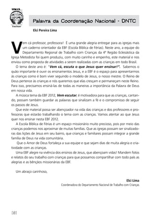 [8]
Palavra da Coordenação Nacional - DNTC
Elci Pereira Lima
V
em cá professor, professora! É uma grande alegria entregar para as igrejas mais
um caderno orientador da EBF (Escola Bíblica de Férias). Neste ano, a equipe do
Departamento Regional de Trabalho com Crianças da 4ª Região Eclesiástica da
Igreja Metodista foi quem produziu, com muito carinho e empenho, este material e nos
enviou como proposta de atividades a serem realizadas com as crianças em todo Brasil.
O tema deste ano é: “Vem cá, escuta o que Jesus quer ensinar!”. Sabemos o
quão importante é ouvir os ensinamentos Jesus, e a EBF é o espaço para apresentarmos
às crianças como é bom viver seguindo o modelo de Jesus, o nosso mestre. O Reino de
Deus pertence às crianças e nós queremos que elas cresçam e permaneçam neste Reino.
Para isso, precisamos ensiná-las de todas as maneiras a importância da Palavra de Deus
em nossa vida.
A música tema da EBF 2012, Vem escutar, é motivadora para que as crianças, cantan-
do, possam também guardar as palavras que sinalizam a fé e o compromisso de seguir
os passos de Jesus.
Que este material possa ser abençoador na vida das crianças e dos professores e pro-
fessoras que estarão trabalhando o tema com as crianças. Vamos atentar ao que Jesus
quer nos ensinar nesta EBF 2012.
A Escola Bíblica de Férias é um espaço missionário muito precioso, pois por meio das
crianças podemos nos aproximar de muitas famílias. Que as igrejas possam ser sinalizado-
ras das lições de Jesus em seu bairro, que crianças e familiares possam integrar a grande
família de Deus na vida comunitária.
Que o Amor de Deus fortaleça a sua equipe e que sejam dias de muita alegria e cria-
tividade com as crianças.
Uma EBF alegre na vivência dos ensinos de Jesus, que abençoam vidas! Mandem fotos
e relatos do seu trabalho com crianças para que possamos compartilhar com todo país as
alegrias e as bênçãos missionárias da EBF.
Um abraço carinhoso,
Elci Lima
Coordenadora do Departamento Nacional de Trabalho com Crianças
 