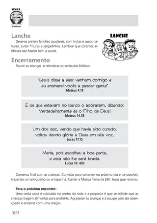 [82]
Lanche
Deve-se preferir lanches saudáveis, com frutas e sucos na-
turais. Evitar frituras e salgadinhos. Lembrar que corantes ar-
tificiais não fazem bem à saúde.
Encerramento
Reunir as crianças e relembrar os versículos bíblicos.
Conversa final com as crianças. Convidar para voltarem no próximo dia e, se possível,
trazendo um amiguinho ou amiguinha. Cantar a Música Tema da EBF: Jesus quer ensinar.
Para o próximo encontro:
Uma cesta vazia é colocada no centro da roda e a proposta é que se solicite que as
crianças tragam alimentos para enchê-la. Agradecer às crianças e à equipe pelo dia aben-
çoado e encerrar com uma oração.
“Jesus disse a eles: venham comigo e
eu ensinarei vocês a pescar gente”
Mateus 4.19
E os que estavam no barco o adoraram, dizendo:
Verdadeiramente és o Filho de Deus!
Mateus 14.33
Um dos dez, vendo que havia sido curado,
voltou dando glória a Deus em alta voz.
Lucas 17.15
Maria, pois escolheu a boa parte,
e esta não lhe será tirada.
Lucas 10. 42b
 
