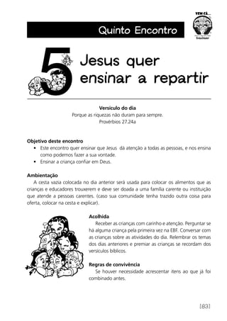[83]
Quinto Encontro
Versículo do dia
Porque as riquezas não duram para sempre.
Provérbios 27.24a
Objetivo deste encontro
•	 Este encontro quer ensinar que Jesus dá atenção a todas as pessoas, e nos ensina
como podemos fazer a sua vontade.
•	 Ensinar a criança confiar em Deus.
Ambientação
A cesta vazia colocada no dia anterior será usada para colocar os alimentos que as
crianças e educadores trouxerem e deve ser doada a uma família carente ou instituição
que atende a pessoas carentes. (caso sua comunidade tenha trazido outra coisa para
oferta, colocar na cesta e explicar).
Acolhida
Receber as crianças com carinho e atenção. Perguntar se
há alguma criança pela primeira vez na EBF. Conversar com
as crianças sobre as atividades do dia. Relembrar os temas
dos dias anteriores e premiar as crianças se recordam dos
versículos bíblicos.
Regras de convivência
Se houver necessidade acrescentar itens ao que já foi
combinado antes.
Jesus quer
ensinar a repartir
 