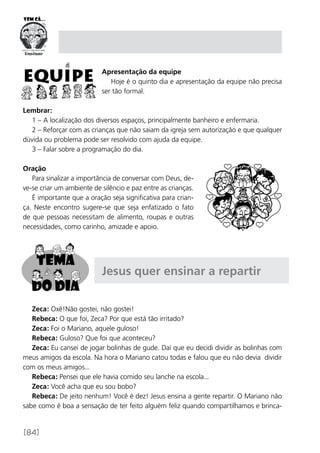 [84]
Apresentação da equipe
Hoje é o quinto dia e apresentação da equipe não precisa
ser tão formal.
Lembrar:
1 – A localização dos diversos espaços, principalmente banheiro e enfermaria.
2 – Reforçar com as crianças que não saiam da igreja sem autorização e que qualquer
dúvida ou problema pode ser resolvido com ajuda da equipe.
3 – Falar sobre a programação do dia.
Oração
Para sinalizar a importância de conversar com Deus, de-
ve-se criar um ambiente de silêncio e paz entre as crianças.
É importante que a oração seja significativa para crian-
ça. Neste encontro sugere-se que seja enfatizado o fato
de que pessoas necessitam de alimento, roupas e outras
necessidades, como carinho, amizade e apoio.
Jesus quer ensinar a repartir
Zeca: Oxê!Não gostei, não gostei!
Rebeca: O que foi, Zeca? Por que está tão irritado?
Zeca: Foi o Mariano, aquele guloso!
Rebeca: Guloso? Que foi que aconteceu?
Zeca: Eu cansei de jogar bolinhas de gude. Daí que eu decidi dividir as bolinhas com
meus amigos da escola. Na hora o Mariano catou todas e falou que eu não devia dividir
com os meus amigos...
Rebeca: Pensei que ele havia comido seu lanche na escola...
Zeca: Você acha que eu sou bobo?
Rebeca: De jeito nenhum! Você é dez! Jesus ensina a gente repartir. O Mariano não
sabe como é boa a sensação de ter feito alguém feliz quando compartilhamos e brinca-
 