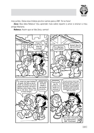 [85]
mos juntos. Deixa essa tristeza pra lá e vamos para a EBF. Tá na hora!
Zeca: Boa ideia Rebeca! Vou aprender mais sobre repartir o amor e ensinar o meu
amigo Mariano.
Rebeca: Assim que se fala Zeca, vamos!
 