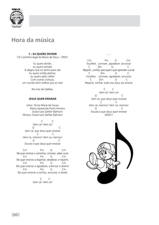 [86]
Hora da música
1 – Eu quero dividir
CD Cantinho legal do Reino de Deus – DNTC
Eu quero dividir,
eu quero semear
A alegria que eu tenho para dar
Eu quero então plantar,
eu quero após colher
Com outras crianças,
um mundo bem melhor pra se viver
No mar da Galileia.
JESUS QUER ENSINAR
Letra: Onice Maria de Sousa
	 Maria Aparecida Porto Ferreira
	 Dulce Leia Sathler Balmant
Música: Dulce Leia Sathler Balmant
	 C C
Vem cá! Vem cá!
G C
Vem cá, que Jesus quer ensinar
C C
Vem cá, menino! Vem cá, menina!
G C
Escuta o que Jesus quer ensinar 
Cm Fm G Cm
Ele quer ensinar a caminhar, conviver, saber ouvir
Cm Fm G Cm
Ele quer ensinar a respeitar, obedecer, e repartir,
Cm Fm G Cm
Ele quer ensinar a agradecer, a brincar e divertir
Cm Fm G Cm
Ele quer ensinar a confiar, anunciar, e dividir
                                
C C
Vem cá! Vem cá!
.......
Cm Fm G Cm
Escolher, conviver, agradecer, anunciar
C Dm G C
Repartir , confiar, para quem quer aprender a amar
C Dm G C
Escolher, conviver, agradecer, anunciar
C Dm G C
Repartir, confiar, tudo isso Jesus vai ensinar
C C
Vem cá! Vem cá!
G C
Vem cá, que Jesus quer ensinar
C C
Vem cá, menino! Vem cá, menina!
G C
Escuta o que Jesus quer ensinar
VEM!!!
 