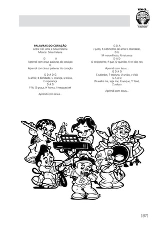 [87]
PALAVRAS DO CORAÇÃO
Letra: Elci Lima e Silvia Helena
Música: Silvia Helena
D A
Aprendi com Jesus palavras do coração
D
Aprendi com Jesus palavras do coração
G D A D G
A amor, B bondade, C criança, D Deus,
E esperança
D A D
F fé, G graça, H honra, I inesquecível
Aprendi com Jesus...
G D A
J justo, K kilômetros de amor L liberdade,
D G
M maravilhoso, N natureza
D A D
O onipotente, P paz, Q querido, R rei dos reis
Aprendi com Jesus...
G D A D
S sabedor, T tesouro, U união, v vida
G S A D
W walks me, siga me, X xeique, Y Yavé,
Z zeloso
Aprendi com Jesus...
 