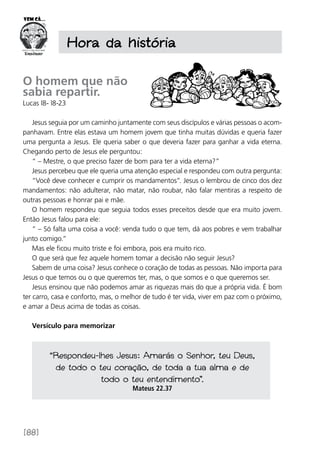 [88]
Hora da história
O homem que não
sabia repartir.
Lucas l8- l8-23
Jesus seguia por um caminho juntamente com seus discípulos e várias pessoas o acom-
panhavam. Entre elas estava um homem jovem que tinha muitas dúvidas e queria fazer
uma pergunta a Jesus. Ele queria saber o que deveria fazer para ganhar a vida eterna.
Chegando perto de Jesus ele perguntou:
“ – Mestre, o que preciso fazer de bom para ter a vida eterna?”
Jesus percebeu que ele queria uma atenção especial e respondeu com outra pergunta:
“Você deve conhecer e cumprir os mandamentos”. Jesus o lembrou de cinco dos dez
mandamentos: não adulterar, não matar, não roubar, não falar mentiras a respeito de
outras pessoas e honrar pai e mãe.
O homem respondeu que seguia todos esses preceitos desde que era muito jovem.
Então Jesus falou para ele:
“ – Só falta uma coisa a você: venda tudo o que tem, dá aos pobres e vem trabalhar
junto comigo.”
Mas ele ficou muito triste e foi embora, pois era muito rico.
O que será que fez aquele homem tomar a decisão não seguir Jesus?
Sabem de uma coisa? Jesus conhece o coração de todas as pessoas. Não importa para
Jesus o que temos ou o que queremos ter, mas, o que somos e o que queremos ser.
Jesus ensinou que não podemos amar as riquezas mais do que a própria vida. É bom
ter carro, casa e conforto, mas, o melhor de tudo é ter vida, viver em paz com o próximo,
e amar a Deus acima de todas as coisas.
Versículo para memorizar
“Respondeu-lhes Jesus: Amarás o Senhor, teu Deus,
de todo o teu coração, de toda a tua alma e de
todo o teu entendimento”.
Mateus 22.37
 