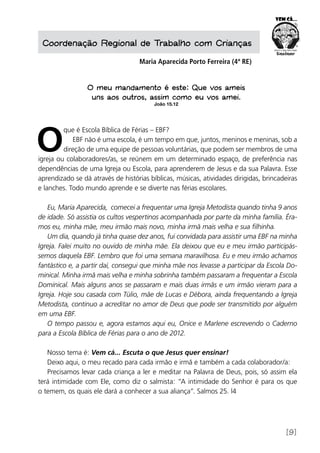 [9]
Coordenação Regional de Trabalho com Crianças
Maria Aparecida Porto Ferreira (4ª RE)
O meu mandamento é este: Que vos ameis
uns aos outros, assim como eu vos amei.
João 15.12
O
que é Escola Bíblica de Férias – EBF?
EBF não é uma escola, é um tempo em que, juntos, meninos e meninas, sob a
direção de uma equipe de pessoas voluntárias, que podem ser membros de uma
igreja ou colaboradores/as, se reúnem em um determinado espaço, de preferência nas
dependências de uma Igreja ou Escola, para aprenderem de Jesus e da sua Palavra. Esse
aprendizado se dá através de histórias bíblicas, músicas, atividades dirigidas, brincadeiras
e lanches. Todo mundo aprende e se diverte nas férias escolares.
Eu, Maria Aparecida, comecei a frequentar uma Igreja Metodista quando tinha 9 anos
de idade. Só assistia os cultos vespertinos acompanhada por parte da minha família. Éra-
mos eu, minha mãe, meu irmão mais novo, minha irmã mais velha e sua filhinha.
Um dia, quando já tinha quase dez anos, fui convidada para assistir uma EBF na minha
Igreja. Falei muito no ouvido de minha mãe. Ela deixou que eu e meu irmão participás-
semos daquela EBF. Lembro que foi uma semana maravilhosa. Eu e meu irmão achamos
fantástico e, a partir daí, consegui que minha mãe nos levasse a participar da Escola Do-
minical. Minha irmã mais velha e minha sobrinha também passaram a frequentar a Escola
Dominical. Mais alguns anos se passaram e mais duas irmãs e um irmão vieram para a
Igreja. Hoje sou casada com Túlio, mãe de Lucas e Débora, ainda frequentando a Igreja
Metodista, continuo a acreditar no amor de Deus que pode ser transmitido por alguém
em uma EBF.
O tempo passou e, agora estamos aqui eu, Onice e Marlene escrevendo o Caderno
para a Escola Bíblica de Férias para o ano de 2012.
Nosso tema é: Vem cá... Escuta o que Jesus quer ensinar!
Deixo aqui, o meu recado para cada irmão e irmã e também a cada colaborador/a:
Precisamos levar cada criança a ler e meditar na Palavra de Deus, pois, só assim ela
terá intimidade com Ele, como diz o salmista: “A intimidade do Senhor é para os que
o temem, os quais ele dará a conhecer a sua aliança”. Salmos 25. l4
 