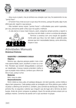[90]
– Jesus ouviu o jovem, mas já conhecia seu coração e por isso, foi exatamente no seu
“ponto fraco”.
– O homem ficou triste ao ouvir o que Jesus lhe ensinou, porque Ele pediu algo muito
difícil para ele: repartir o que possuía.
– Nós também temos nossos “pontos fracos” e dificuldades para serem superadas,
por isso, precisamos pedir a Deus que nos ajude a melhorar.
– A vida eterna é nosso maior tesouro, assim, estejamos sempre prontos a repartir o
que Jesus nos tem dado: o amor e a certeza da salvação.
Terminar a conversa com uma oração de agradeci-
mento pelo que Deus nos tem dado e pedindo pelas
pessoas que tem necessidades básicas, como alimentos,
roupas e casa.
Atividades Manuais
Dinâmicas/Vivências
Sugestão 1: Dividindo o bolo
Objetivo
Mostrar que, algumas pessoas podem mais e tem
mais oportunidade, assim, escolhem o maior ou o me-
lhor. Perceber que existem desigualdades e precisam
ser trabalhadas. Crianças maiores entendem melhor o
que se propõe nesta vivência. Lembrar que o Reino de
Deus é paz, justiça e amor.
Materiais
Bolo, rosca ou pães.
Desenvolvimento
Partir o bolo ou rosca, pão, em pedaços desiguais. Uns bem grandes, outros médios e
alguns bem pequenos. Cada pedaço pode ser protegido com filme plástico para melhor
visualizar a diferença de tamanho e, também, para controle da distribuição. Distribuir na
primeira fila, na segunda e solicitar que ninguém saia do lugar até o término da distri-
buição. Antes de comer comparar os pedaços. Quem foi servido primeiro estará com os
pedaços maiores. Comentar de acordo com o que acontecer no grupo.
Hora de conversar
 