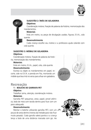 [91]
Sugestão 2: Ímãs de geladeira
Objetivos
Coordenação motora; fixação de palavras da história; memorização dos
mandamentos.
Materiais
Ímãs em metro, ou peças de divulgação usadas; figuras; E.V.A., cola
quente.
Desenvolvimento
Cada criança escolhe seu motivo e a professora ajuda colando com
cola quente.
Sugestão 3: Móbile de geladeira
Objetivos
Coordenação motora; fixação de palavras da histó-
ria; memorização dos mandamentos.
Materiais
Ímãs em metro, E.V.A., papel, cola, cola quente.
Desenvolvimento
Escreva ou digite os mandamentos em papel, re-
corte, cole no E.V.A. e prenda em fita, montando um
móbile que leva ímã no verso para afixar em geladeira.
Recreação
1 - Boliche de garrafa PET
Objetivo
Trabalhar soma, atenção, coordenação motora.
Materiais
Garrafas PET pequenas; areia; papel; pincel atômi-
co, bola de meia com tecido dentro para ficar com um
peso adequado.
Desenvolvimento
Montar o boliche utilizando garrafas PET, com um
pouco de areia dentro (menos da metade para não ficar
muito pesada). Cada garrafa valerá pontos e a criança
lança a bola de uma distância marcada com giz. Ao
 