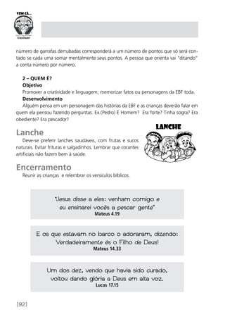 [92]
número de garrafas derrubadas corresponderá a um número de pontos que só será con-
tado se cada uma somar mentalmente seus pontos. A pessoa que orienta vai “ditando”
a conta número por número.
2 – Quem é?
Objetivo
Promover a criatividade e linguagem; memorizar fatos ou personagens da EBF toda.
Desenvolvimento
Alguém pensa em um personagem das histórias da EBF e as crianças deverão falar em
quem ela pensou fazendo perguntas. Ex.(Pedro) É Homem? Era forte? Tinha sogra? Era
obediente? Era pescador?
Lanche
Deve-se preferir lanches saudáveis, com frutas e sucos
naturais. Evitar frituras e salgadinhos. Lembrar que corantes
artificiais não fazem bem à saúde.
Encerramento
Reunir as crianças e relembrar os versículos bíblicos.
“Jesus disse a eles: venham comigo e
eu ensinarei vocês a pescar gente”
Mateus 4.19
E os que estavam no barco o adoraram, dizendo:
Verdadeiramente és o Filho de Deus!
Mateus 14.33
Um dos dez, vendo que havia sido curado,
voltou dando glória a Deus em alta voz.
Lucas 17.15
 