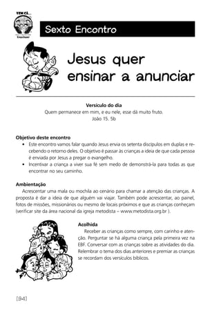 [94]
Sexto Encontro
Versículo do dia
Quem permanece em mim, e eu nele, esse dá muito fruto.
João 15. 5b
Objetivo deste encontro
•	 Este encontro vamos falar quando Jesus envia os setenta discípulos em duplas e re-
cebendo o retorno deles. O objetivo é passar às crianças a ideia de que cada pessoa
é enviada por Jesus a pregar o evangelho.
•	 Incentivar a criança a viver sua fé sem medo de demonstrá-la para todas as que
encontrar no seu caminho.
Ambientação
Acrescentar uma mala ou mochila ao cenário para chamar a atenção das crianças. A
proposta é dar a ideia de que alguém vai viajar. Também pode acrescentar, ao painel,
fotos de missões, missionários ou mesmo de locais próximos e que as crianças conheçam
(verificar site da área nacional da igreja metodista – www.metodista.org.br ).
Acolhida
Receber as crianças como sempre, com carinho e aten-
ção. Perguntar se há alguma criança pela primeira vez na
EBF. Conversar com as crianças sobre as atividades do dia.
Relembrar o tema dos dias anteriores e premiar as crianças
se recordam dos versículos bíblicos.
Jesus quer
ensinar a anunciar
 