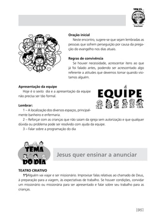 [95]
Oração inicial
Neste encontro, sugere-se que sejam lembradas as
pessoas que sofrem perseguição por causa da prega-
ção do evangelho nos dias atuais.
Regras de convivência
Se houver necessidade, acrescentar itens ao que
já foi falado antes, podendo ser acrescentado algo
referente a atitudes que devemos tomar quando visi-
tamos alguém.
Apresentação da equipe
Hoje é o sexto dia e a apresentação da equipe
não precisa ser tão formal.
Lembrar:
1 – A localização dos diversos espaços, principal-
mente banheiro e enfermaria.
2 – Reforçar com as crianças que não saiam da igreja sem autorização e que qualquer
dúvida ou problema pode ser resolvido com ajuda da equipe.
3 – Falar sobre a programação do dia
Jesus quer ensinar a anunciar
Teatro Criativo
1ª)Alguém vai viajar e ser missionário. Improvisar falas relativas ao chamado de Deus,
à preparação para a viagem, às expectativas de trabalho. Se houver condições, convidar
um missionário ou missionária para ser apresentado e falar sobre seu trabalho para as
crianças.
 