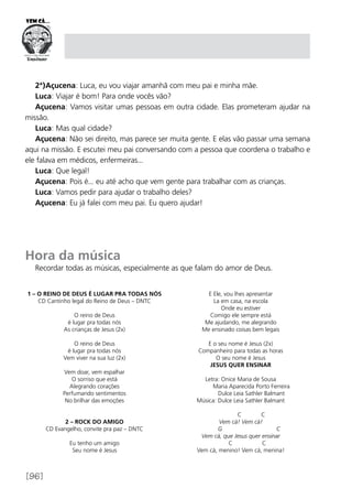 [96]
2ª)Açucena: Luca, eu vou viajar amanhã com meu pai e minha mãe.
Luca: Viajar é bom! Para onde vocês vão?
Açucena: Vamos visitar umas pessoas em outra cidade. Elas prometeram ajudar na
missão.
Luca: Mas qual cidade?
Açucena: Não sei direito, mas parece ser muita gente. E elas vão passar uma semana
aqui na missão. E escutei meu pai conversando com a pessoa que coordena o trabalho e
ele falava em médicos, enfermeiras...
Luca: Que legal!
Açucena: Pois é... eu até acho que vem gente para trabalhar com as crianças.
Luca: Vamos pedir para ajudar o trabalho deles?
Açucena: Eu já falei com meu pai. Eu quero ajudar!
Hora da música
Recordar todas as músicas, especialmente as que falam do amor de Deus.
1 – O Reino de Deus é lugar pra todas nós
CD Cantinho legal do Reino de Deus – DNTC
O reino de Deus
é lugar pra todas nós
As crianças de Jesus (2x)
O reino de Deus
é lugar pra todas nós
Vem viver na sua luz (2x)
Vem doar, vem espalhar
O sorriso que está
Alegrando corações
Perfumando sentimentos
No brilhar das emoções
2 – Rock do Amigo
CD Evangelho, convite pra paz – DNTC
Eu tenho um amigo
Seu nome é Jesus
E Ele, vou lhes apresentar
La em casa, na escola
Onde eu estiver
Comigo ele sempre está
Me ajudando, me alegrando
Me ensinado coisas bem legais
E o seu nome é Jesus (2x)
Companheiro para todas as horas
O seu nome é Jesus
JESUS QUER ENSINAR
Letra: Onice Maria de Sousa
	 Maria Aparecida Porto Ferreira
	 Dulce Leia Sathler Balmant
Música: Dulce Leia Sathler Balmant
	 C C
Vem cá! Vem cá!
G C
Vem cá, que Jesus quer ensinar
C C
Vem cá, menino! Vem cá, menina!
 
