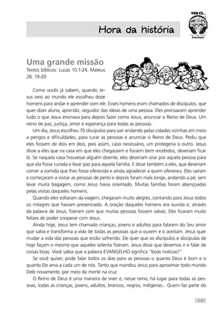 [99]
Hora da história
Uma grande missão
Textos bíblicos: Lucas 10:1-24; Mateus
28. 19-20
Como vocês já sabem, quando Je-
sus veio ao mundo ele escolheu doze
homens para andar e aprender com ele. Esses homens eram chamados de discípulos, que
quer dizer aluno, aprendiz, seguidor das ideias de uma pessoa. Eles precisavam aprender
tudo o que Jesus ensinava para depois fazer como Jesus, anunciar o Reino de Deus. Um
reino de paz, justiça, amor e esperança para todas as pessoas.
Um dia, Jesus escolheu 70 discípulos para sair andando pelas cidades vizinhas em meio
a perigos e dificuldades, para curar as pessoas e anunciar o Reino de Deus. Pediu que
eles fossem de dois em dois, pois assim, caso necessário, um protegeria o outro. Jesus
disse a eles que na casa em que eles chegassem e fossem bem recebidos, deveriam ficar
lá. Se naquela casa houvesse alguém doente, eles deveriam orar por aquela pessoa para
que ela fosse curada e levar paz para aquela família. E disse também a eles, que deveriam
comer a comida que lhes fosse oferecida e ainda agradecer a quem ofereceu. Eles saíram
e começaram a visitar as pessoas de perto e depois foram mais longe, andando a pé, sem
levar muita bagagem, como Jesus havia orientado. Muitas famílias foram abençoadas
pelas visitas daqueles homens.
Quando eles voltaram da viagem, chegaram muito alegres, contando para Jesus todos
os milagres que haviam presenciado. A oração daqueles homens era ouvida e, através
da palavra de Jesus, fizeram com que muitas pessoas fossem salvas. Eles ficaram muito
felizes de poder cooperar com Jesus.
Ainda hoje, Jesus tem chamado crianças, jovens e adultos para falarem do Seu amor
que salva e transforma a vida de todas as pessoas que o ouvem e o aceitam. Jesus quer
mudar a vida das pessoas que estão sofrendo. Ele quer que os discípulos e discípulas de
hoje façam o mesmo que aqueles setenta fizeram. Jesus disse que devemos ir e falar de
coisas boas. Você sabia que a palavra EVANGELHO significa “boas notícias?”
Se você quiser, pode falar todos os dias para as pessoas o quanto Deus é bom e o
quanto Ele ama a cada um de nós. Tanto que mandou Jesus para aproximar todo mundo
Dele novamente, por meio da morte na cruz.
O Reino de Deus é uma maneira de viver e, nesse reino, há lugar para todas as pes-
soas, todas as crianças, jovens, adultos, brancos, negros, indígenas... Quem faz parte do
 